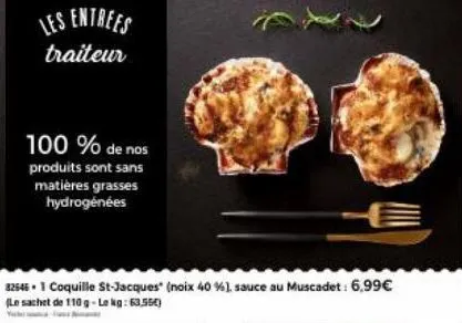 les entrees  traiteur  100 % de nos  produits sont sans matières grasses hydrogénées  325461 coquille st-jacques (noix 40 %), sauce au muscadet: 6,99€ (le sachet de 110 g-lekg: 63,550)  