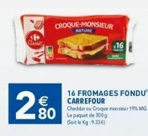 2.80  €  croque-monsieur  nature  16 fromages fondu carrefour  cheddar ou croque monsieur 19% mg le paquet de 300g (soit le kg:9.33€) 