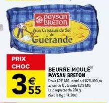 PRIX CHOC  355  €  Paysan BRETON  Aux Cristaux de Sel Guérande  BEURRE MOULÉ™ PAYSAN BRETON  Doux 80% MG, demi-sel 82% MG ou au sel de Guérande 82% MG  55 La plaquette de 250 g.  (Soit le Kg: 14.20€) 