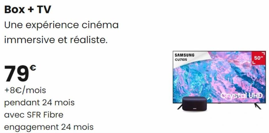 Box + TV  Une expérience cinéma  immersive et réaliste.  79€  +8€/mois  pendant 24 mois  avec SFR Fibre  engagement 24 mois  SAMSUNG  CU7105  50"  Crystal UHD 