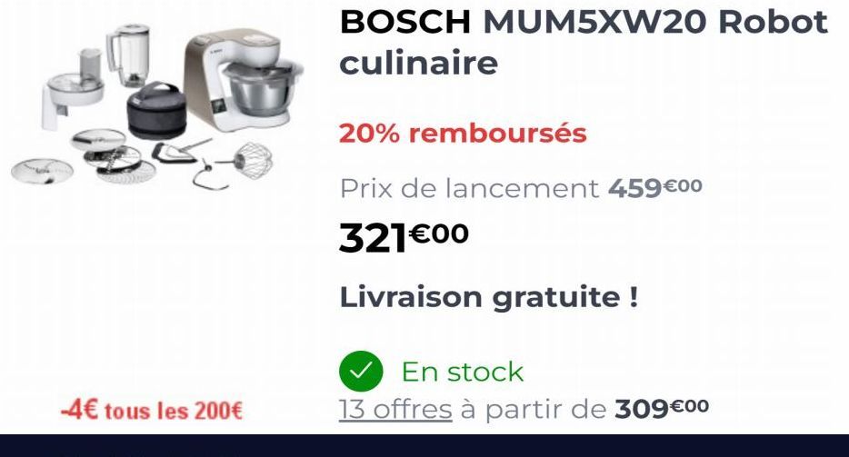 -4€ tous les 200€  BOSCH MUM5XW20 Robot  culinaire  20% remboursés  Prix de lancement 459€00  321€00  Livraison gratuite !  En stock  13 offres à partir de 309€00 
