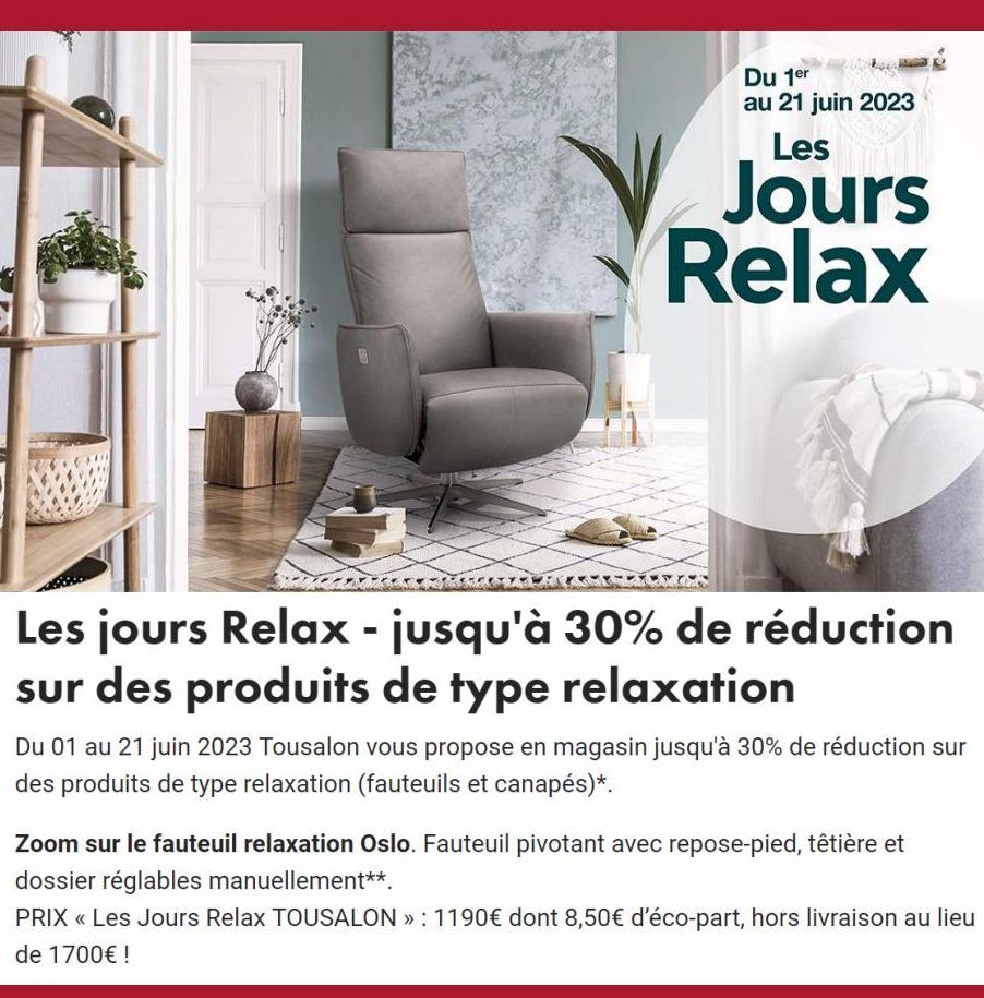Du 1er au 21 juin 2023  Les  Jours Relax  Les jours Relax - jusqu'à 30% de réduction sur des produits de type relaxation  Du 01 au 21 juin 2023 Tousalon vous propose en magasin jusqu'à 30% de réductio