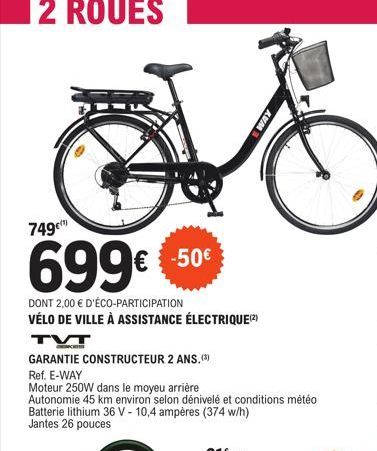 749€  699€ 50  DONT 2,00 € D'ÉCO-PARTICIPATION  VÉLO DE VILLE À ASSISTANCE ÉLECTRIQUE (2)  TVT  GARANTIE CONSTRUCTEUR 2 ANS.(3) Ref. E-WAY  Moteur 250W dans le moyeu arrière  Autonomie 45 km environ s