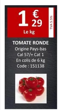 1 12/29  €  le kg  tomate ronde  origine pays-bas cal 57/+ cat 1 en colis de 6 kg code : 151138  tva 5.5% 
