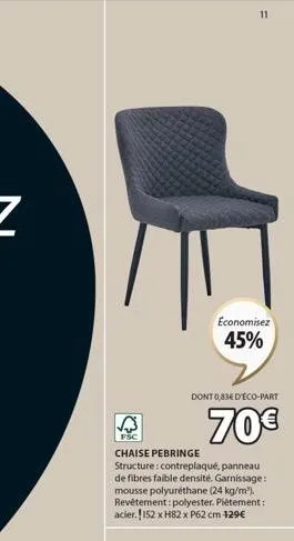 11  economisez 45%  dont 0,83€ d'éco-part  70€  fsc  chaise pebringe  structure: contreplaqué, panneau de fibres faible densité. garnissage: mousse polyuréthane (24 kg/m²). revêtement: polyester. pièt