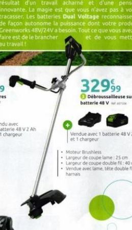 32999  Débroussailleuse sur  batterie 48 V  Moteur Brushless  Largeur de coupe lame: 25 cm  • Largeur de coupe double fil: 40 cm • Vendue avec lame, téte double fil et harnais 