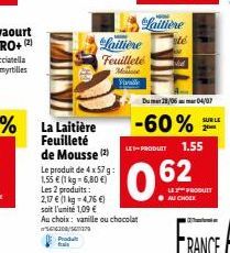La Laitière Feuilleté de Mousse (2)  Le produit de 4 x 57 g: 1,55 € (1 kg = 6,80 €)  Les 2 produits: 2,17 € (1 kg = 4,76 €) soit l'unité 1,09 €  Au choix: vanille ou chocolat 566300/370  Produt  Laiti