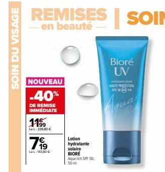 SOIN DU VISAGE  NOUVEAU  -40%  DE REMISE IMMEDIATE  11⁹9  LeL: 299,80 €  799  LeL: 143,80 €  Lotion  hydratante  solaire BIORE  Aqua rich SPF 50, 50 ml  Bioré UV  WYDASTLEGE HAUTE PROTECTION 195 50  