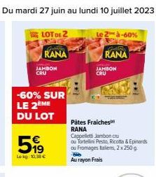 LOT DE 2  RANA  JAMBON CRU  -60% SUR LE 2 ME  DU LOT  519  Lokg: 10,38 €  Le 2 à-60%  GAR RANA  Pâtes Fraiches RANA  JAMBON CRU  Cappelletti Jambon cru ou Tortellini Pesto, Ricotta & Epinards ou Froma