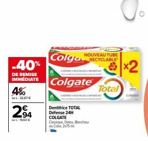 -40%  DE REMISE IMMÉDIATE  4%  Le L: 32.67 €  2,94  LeL: 19,60 €  DESE  Colgate  NOUVEAU TUBE  Colga RECYCLABLE  PAREREALISE  Dentifrice TOTAL  Défense 24H COLGATE  Classique, Detox, Blancheur  ou Col