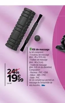 2499  1999  lekt  kit de massage le kit comprend: -1rouleau de massage (dim: 45x13.5 cm) 1biton de massage (dim: 44 x 3 cm) -1bale de massage (dim: 6.8 cm de diamèbe) composition:  -rouleau pvc eva -b