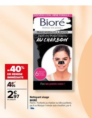 -40%  DE REMISE IMMÉDIATE  4⁹5  297  Le paquet  NOUVEAU LOOK. HEME FORMULE!  Bioré  libérez vos pores  PEAUX NORMALES À GRASSES PATCHS PURIFIANTS AU CHARBON  BATCHS POUR LENEZ  Fini les points noirs! 