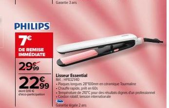 PHILIPS  7€  DE REMISE IMMÉDIATE  299  2299  dont 0,10 € déco-participation  Lisseur Essential  Rel: HP832140  • Plaques longues 28-100mm en céramique Tourmaline  - Chauffe rapide, prêt en 60s  His  G