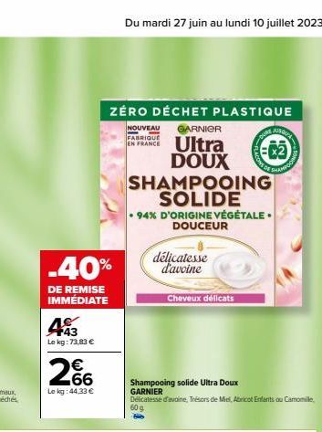 -40%  DE REMISE IMMÉDIATE  +43 Le kg : 73,83 €  €  66  Le kg: 44,33 €  Du mardi 27 juin au lundi 10 juillet 2023  ZÉRO DÉCHET PLASTIQUE  NOUVEAU GARNIER FABRIQUE EN FRANCE  Ultra DOUX SHAMPOOING SOLID