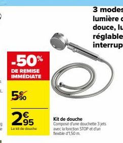 -50%  DE REMISE IMMÉDIATE  5%  295  €  Le kit de douche  Kit de douche  Composé d'une douchette 3 jets avec la fonction STOP et d'un flexible d'1,50 m. 