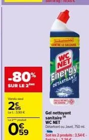 -80%  sur le 2  vindus  2%  lel: 390€  l2produ  059  contre le calcare  wc  net  energy detartrant  gel nettoyant sanitaire wc net détartrant ou javel, 750 ml  soit les 2 produits: 3,54€. soit le l: 2