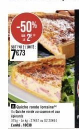 -50% 2⁰  SOIT PAR 2 LUNITE:  7€73  A Quiche ronde lorraine Ou Quiche ronde au saumon et aux épinards  375g-Lekg : 27€47 on X2 20€61 L'unité: 10€30 