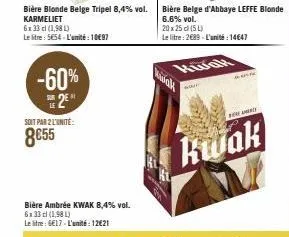 -60%  le  bière blonde belge tripel 8,4% vol. karmeliet  6x 33 cl (1,98 l)  le litre: 5654- l'umite: 10€97  soit par 2l'unité:  8€55  bière ambrée kwak 8,4% vol. 6x 33 cl (1,98 l) le litre: 6€17-l'uni