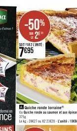 -50% 2⁹  le  soit par 2 l'unite:  7€95  a quiche ronde lorraine  ou quiche ronde au saumon et aux épinards 375x  le kg: 28527 ou 12 21€20- l'unité : 1 debo 