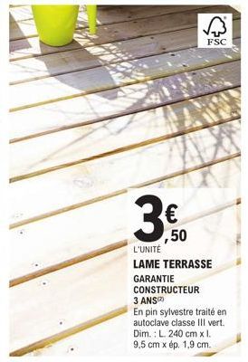 B  ,50  L'UNITÉ  LAME TERRASSE GARANTIE CONSTRUCTEUR 3 ANS  En pin sylvestre traité en autoclave classe III vert.  Dim.: L. 240 cm x l. 9,5 cm x ép. 1,9 cm.  FSC 