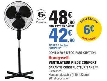 4548€  ,90  PRIX PAYÉ EN CAISSE  42€  ,90  Puissance  4 E.Leclerc  Ticket  TICKET E.Leclerc COMPRIS*  DONT 0,70 € D'ÉCO-PARTICIPATION  Honeywell  VENTILATEUR PIEDS CONFORT  6€  avec la Carte  GARANTIE