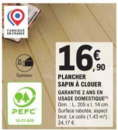 FABRIQUÉ EN FRANCE  Épaisseur  PA  PEFC 10-31-849  ,90  PLANCHER SAPIN À CLOUER  GARANTIE 2 ANS EN USAGE DOMESTIQUE Dim.: L. 205 x l. 14 cm. Surface rabotée, aspect brut. Le colis (1,43 m²): 24,17 €. 