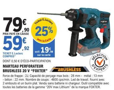 E.Leclerc  79€ ,⁹0 25%  PRIX PAYÉ EN CAISSE  vec la Carte  59€  TICKET E.Leclerc COMPRIS  DONT 0,50 € D'ÉCO-PARTICIPATION MARTEAU PERFORATEUR  BRUSHLESS 20 V "FOXTER"  Ticket  soit 19€  sur la carte  