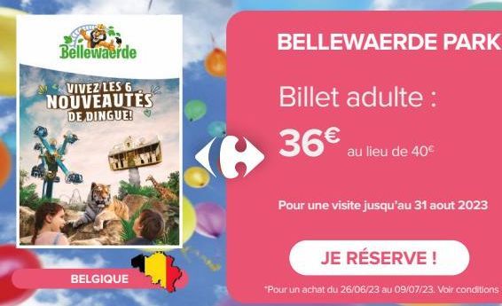 Bellewaerde  VIVEZ LES 6 NOUVEAUTÉS DE DINGUE!  BELGIQUE  G  BELLEWAERDE PARK  Billet adulte :  36€ au lieu de 40€  Pour une visite jusqu'au 31 aout 2023  JE RÉSERVE !  *Pour un achat du 26/06/23 au 0