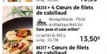 84314 4 coeurs de filets de cabillaud  sars peau et samar lact 4000 lokg: 3,75€  nervignanda p an adutique nord-est  84317 cours de filets  de cabillaud  13,50€ 