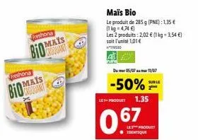 reshona  bio  freshona  mais  mais  le product 1.35  067  maïs bio  le produit de 285 g (pne): 1,35 € (1kg=4,74 €)  les 2 produits: 2,02 € (1 kg-3,54€) soit l'unité 1,01 €  530  05/07 11/07  -50% 2⁰  