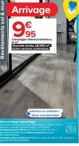 Revêtements sol & mur  Arrivage  995  Carrelages intérieur/extérieur, le m²  Quantité limitée 28 000 m²* toutes versions confondues  Série carrelage Legend Beige  Grès cérame émaillé. Décor bois Aspec