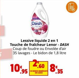 10%  .95  Dash  dow  Lessive liquide 2 en 1 Touche de fraîcheur Lenor - DASH Coup de foudre ou Envolée d'air 35 lavages - Le bidon de 1,8 litre  2.60 83  .35  DE REMISE IMMEDIATE EN CAISSE  311 