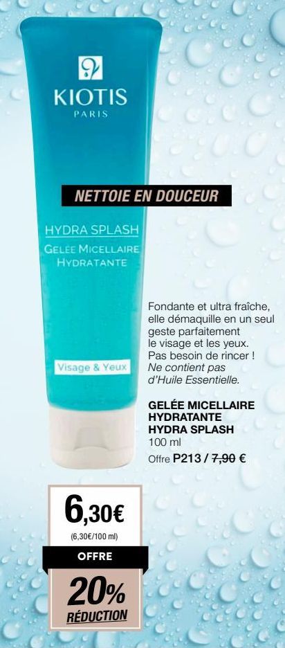 2 KIOTIS  PARIS  NETTOIE EN DOUCEUR  HYDRA SPLASH  GELEE MICELLAIRE  HYDRATANTE  Visage & Yeux  6,30€  (6,30€/100 ml) OFFRE  20%  RÉDUCTION  Fondante et ultra fraîche, elle démaquille en un seul  gest