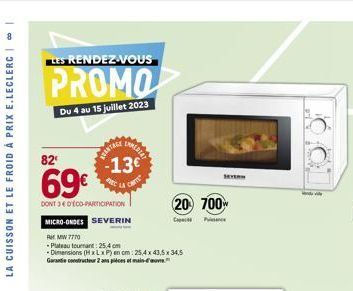 00  LA CUISSON ET LE FROID À PRIX E.LECLERC  LES RENDEZ-VOUS  PROMO  Du 4 au 15 juillet 2023  82  69€  DONT 34 D'ÉCO-PARTICIPATION MICRO-ONDES SEVERIN  RtMW 7770  -Plateau tournant: 25.4 cm  -Dimensio