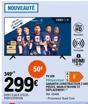 NOUVEAUTÉ  108 cm 43" (pouces)  B  dts  VOM  QATAL  349€  299€  DONT 8,00 € D'ÉCO-PARTICIPATION  -50€  GATA  UHDTV  Ultra  HD  Résolution  Connectée  HDMI  2.0  