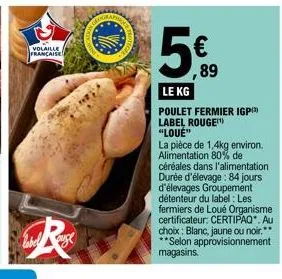volaille française  label  r  5  89  le kg  poulet fermier igp) label rouge "loué"  la pièce de 1,4kg environ. alimentation 80% de  céréales dans l'alimentation durée d'élevage: 84 jours d'élevages gr