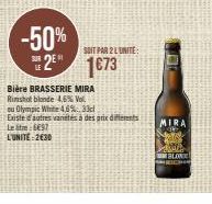 SUR LE  -50%  2 1673  SOIT PAR 2 LUNITE:  Bière BRASSERIE MIRA  Rimshot blonde 4,6% Vol. ou Olympic White 4,6%.33cl  Existe d'autres vanétés à des prix differents Letre: 8697  L'UNITÉ: 2€30  MIRA  BLO