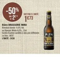 sur le  -50%  2 1673  soit par 2 lunite:  bière brasserie mira  rimshot blonde 4,6% vol. ou olympic white 4,6%.33cl  existe d'autres vanétés à des prix differents letre: 8697  l'unité: 2€30  mira  blo