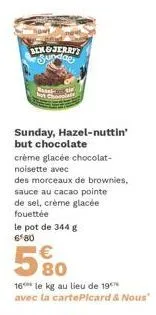 ben&jerry's  sundae  basel- sunday, hazel-nuttin' but chocolate  crème glacée chocolat- noisette avec  des morceaux de brownies,  sauce au cacao pointe  de sel, crème glacée fouettée  le pot de 344 g 