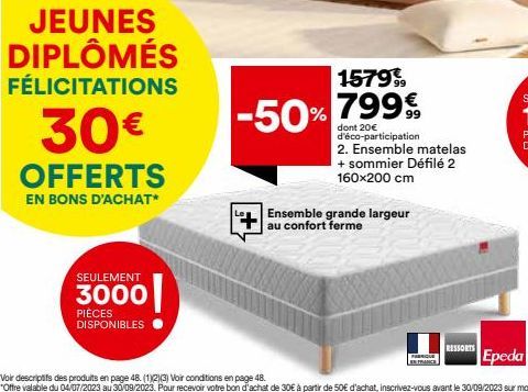 JEUNES DIPLÔMÉS FÉLICITATIONS  30€  OFFERTS  EN BONS D'ACHAT*  SEULEMENT  3000  PIÈCES DISPONIBLES  -50%  1579%  799€  dont 20€ d'éco-participation 2. Ensemble matelas + sommier Défilé 2 160x200 cm  E