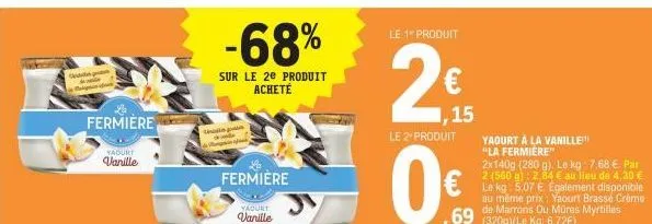 fermiere  yaourt vanille  ch  -68%  sur le 2e produit acheté  fermiere  yaourt  vanille  le 1 produit  2€  1,15  le 2" produit  yaourt à la vanille "la fermiere"  2x140g (280 g). le kg: 7,68 €. par 2 