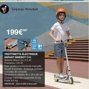 7 Segway-Ninebot  199€⁹⁹*  91 04  16  km/h  TROTTINETTE ÉLECTRIQUE ENFANT NINEBOT C10 Batterie ithium Ion 2,5 Ah Puissance 120 W  14  10:00  Frein amère à commande manuelle Roues 6 pouces - Eclairage 