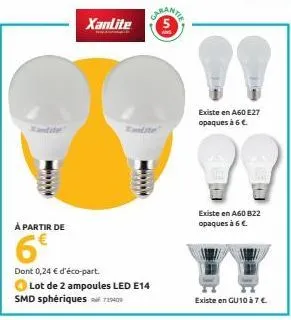 xanlite  caran te  à partir de  6€  dont 0,24 € d'éco-part.  lot de 2 ampoules led e14 smd sphériques 119409  existe en a60 e27  opaques à 6 €.  existe en a60 822 opaques à 6 €  existe en gu10 à 7€. 