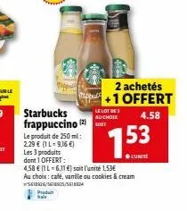 le produit de 250 ml: 2,29 € (1 l-9,16 €)  starbucks frappuccino (2) t  le lot de  au choix  2 achetés +1 offert  4.58  les 3 produits  dont 1 offert:  4,58 € (1l-6,11 €) soit l'unité 1,53€  153  ●lun