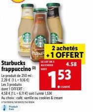 Le produit de 250 ml: 2,29 € (1 L-9,16 €)  Starbucks frappuccino (2) T  LE LOT DE  AU CHOIX  2 achetés +1 OFFERT  4.58  Les 3 produits  dont 1 OFFERT:  4,58 € (1L-6,11 €) soit l'unité 1,53€  153  ●LUN