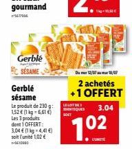 Gerblé SÉSAME  Gerblé sésame  Le produit de 230 g: 152 € (1 kg = 6,61 €) Les 3 produits dont 1 OFFERT: 3,04 € (1 kg = 4,41 €) soit l'unité 1,02 €  Du mer 12/09 au mar 18/07  2 achetés +1 OFFERT  LE LO