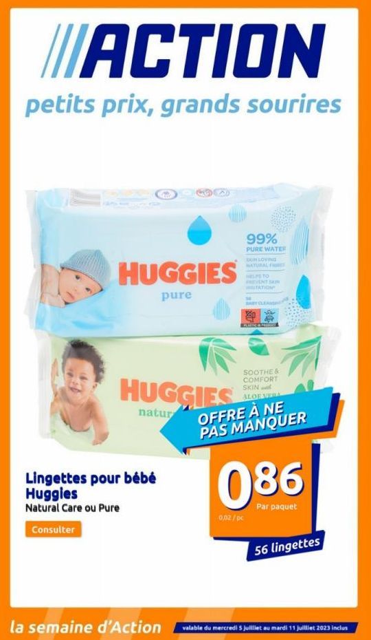 ACTION  petits prix, grands sourires  HUGGIES  pure  HUGGIES  natur  Lingettes pour bébé  Huggies  Natural Care ou Pure  Consulter  la semaine d'Action  99%  PURE WATER  SON LOVING NATURAL FISHES  HEL