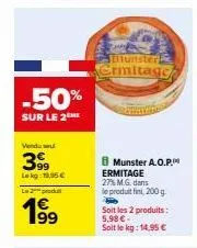 -50%  sur le 2me  vendu se  399  le kg: 19,95 €  l2produ  199⁹  munster  ermitage  munster a.o.p. ermitage 27% m.g. dans le produit fini, 200g.  soit les 2 produits: 5,98 €  soit le kg: 14,95 € 