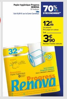 Papier hygiénique Progress  RENOVA 32 rouleaux  32  Nouveau Papier hygiénique  70%  Soit 9,09 € sur la Carte Carrefour. D'ÉCONOMIES™  12.99  Le paquet Prix payé en caisse Solt.  Soin Comples Propreté 