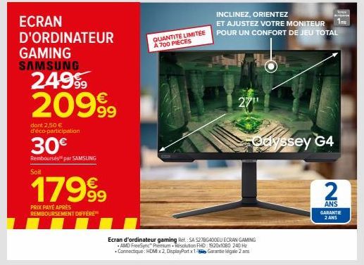 ECRAN D'ORDINATEUR  GAMING SAMSUNG  249⁹9 20999  dont 2,50 € d'éco-participation  30€  Remboursés par SAMSUNG Soit  179⁹9  PRIX PAYÉ APRÈS REMBOURSEMENT DIFFÉRE™  INCLINEZ, ORIENTEZ  ET AJUSTEZ VOTRE 